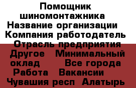 Помощник шиномонтажника › Название организации ­ Компания-работодатель › Отрасль предприятия ­ Другое › Минимальный оклад ­ 1 - Все города Работа » Вакансии   . Чувашия респ.,Алатырь г.